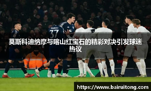 莫斯科迪纳摩与喀山红宝石的精彩对决引发球迷热议